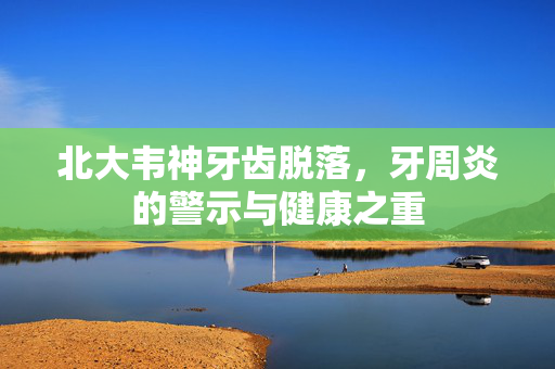 北大韦神牙齿脱落，牙周炎的警示与健康之重