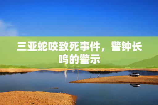 三亚蛇咬致死事件，警钟长鸣的警示