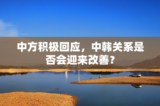 中方积极回应，中韩关系是否会迎来改善？