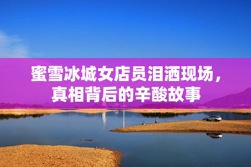 蜜雪冰城女店员泪洒现场，真相背后的辛酸故事