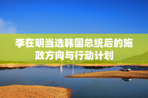 李在明当选韩国总统后的施政方向与行动计划