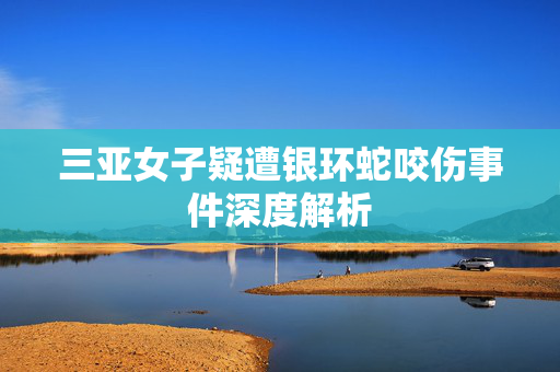 三亚女子疑遭银环蛇咬伤事件深度解析