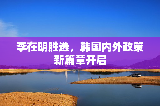 李在明胜选，韩国内外政策新篇章开启