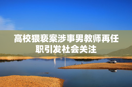 高校猥亵案涉事男教师再任职引发社会关注