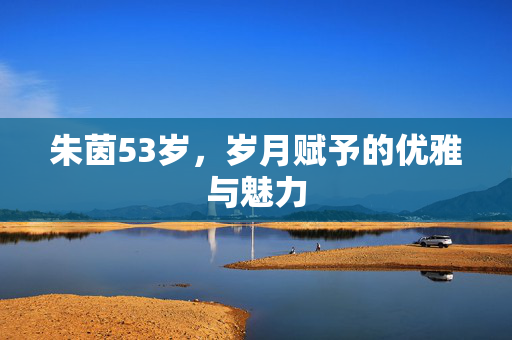 朱茵53岁，岁月赋予的优雅与魅力