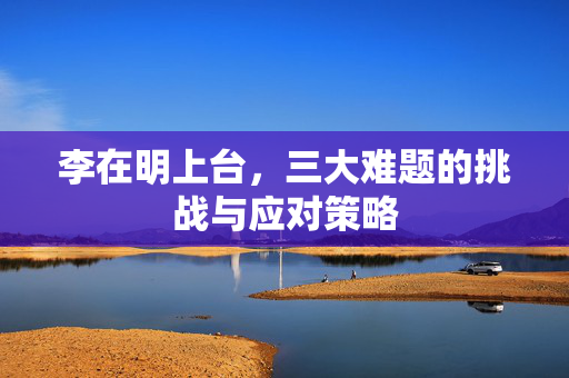 李在明上台，三大难题的挑战与应对策略