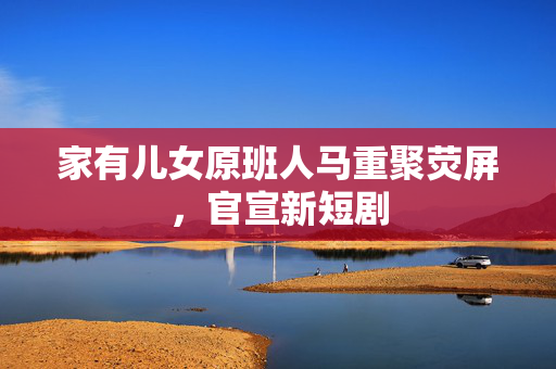 家有儿女原班人马重聚荧屏，官宣新短剧