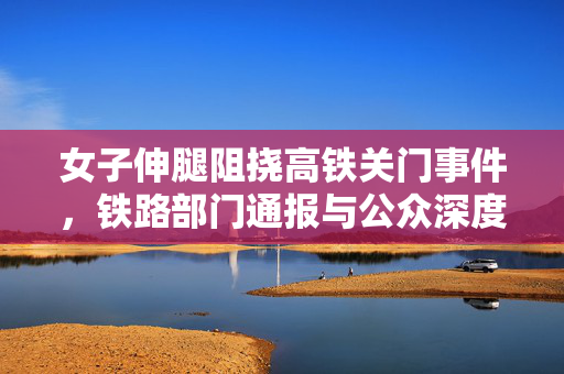 女子伸腿阻挠高铁关门事件，铁路部门通报与公众深度反思