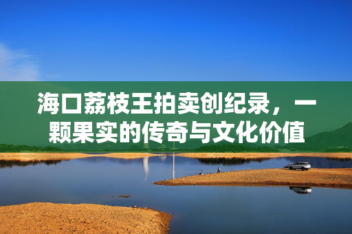 海口荔枝王拍卖创纪录，一颗果实的传奇与文化价值