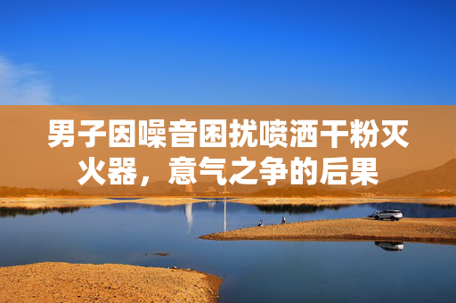 男子因噪音困扰喷洒干粉灭火器，意气之争的后果