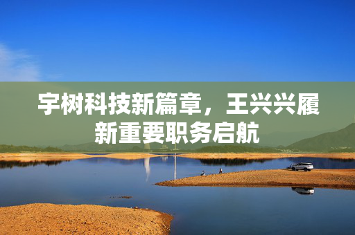 宇树科技新篇章，王兴兴履新重要职务启航