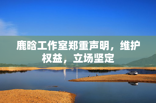 鹿晗工作室郑重声明，维护权益，立场坚定