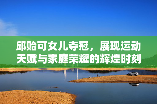 邱贻可女儿夺冠，展现运动天赋与家庭荣耀的辉煌时刻