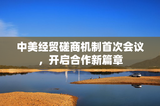 中美经贸磋商机制首次会议，开启合作新篇章