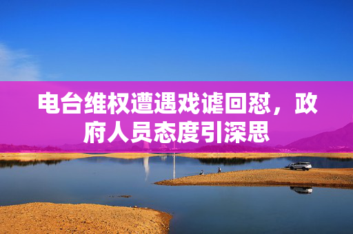 电台维权遭遇戏谑回怼，政府人员态度引深思