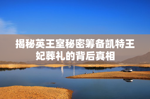 揭秘英王室秘密筹备凯特王妃葬礼的背后真相