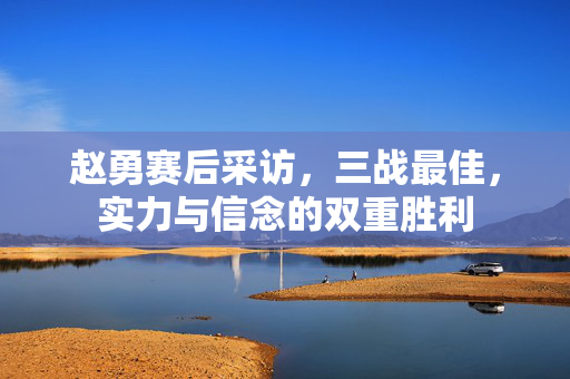 赵勇赛后采访，三战最佳，实力与信念的双重胜利