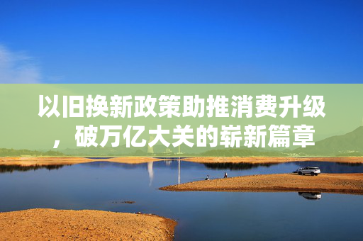 以旧换新政策助推消费升级，破万亿大关的崭新篇章