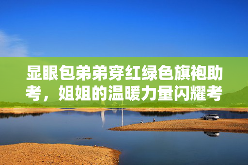 显眼包弟弟穿红绿色旗袍助考，姐姐的温暖力量闪耀考场