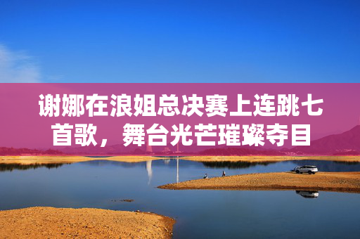 谢娜在浪姐总决赛上连跳七首歌，舞台光芒璀璨夺目