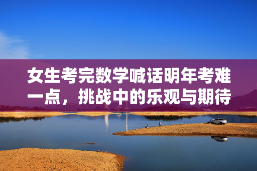 女生考完数学喊话明年考难一点，挑战中的乐观与期待