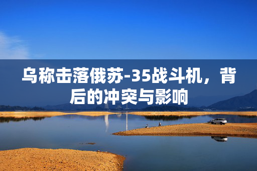 乌称击落俄苏-35战斗机，背后的冲突与影响