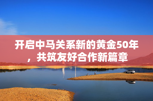 开启中马关系新的黄金50年，共筑友好合作新篇章