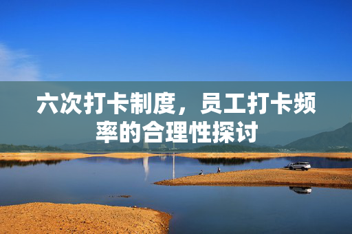 六次打卡制度，员工打卡频率的合理性探讨