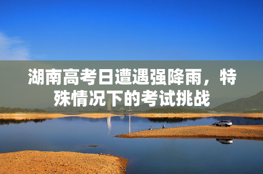 湖南高考日遭遇强降雨，特殊情况下的考试挑战