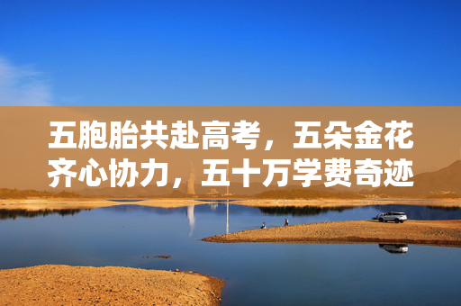 五胞胎共赴高考，五朵金花齐心协力，五十万学费奇迹免除