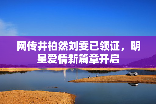 网传井柏然刘雯已领证，明星爱情新篇章开启