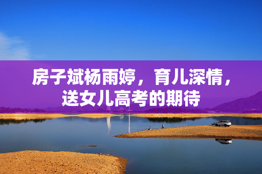 房子斌杨雨婷，育儿深情，送女儿高考的期待