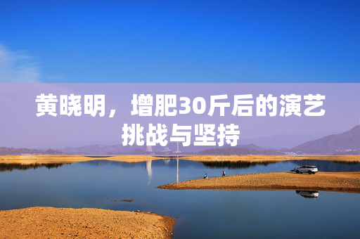 黄晓明，增肥30斤后的演艺挑战与坚持