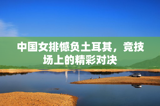 中国女排憾负土耳其，竞技场上的精彩对决