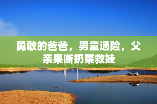 勇敢的爸爸，男童遇险，父亲果断扔菜救娃