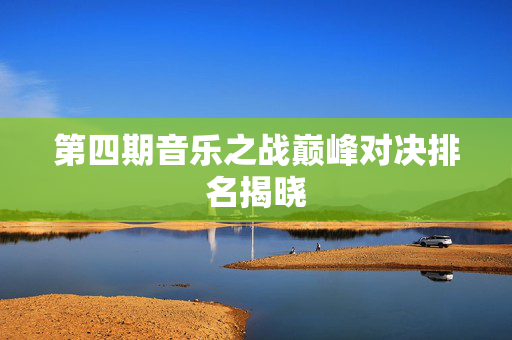 第四期音乐之战巅峰对决排名揭晓