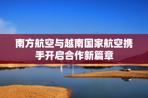 南方航空与越南国家航空携手开启合作新篇章