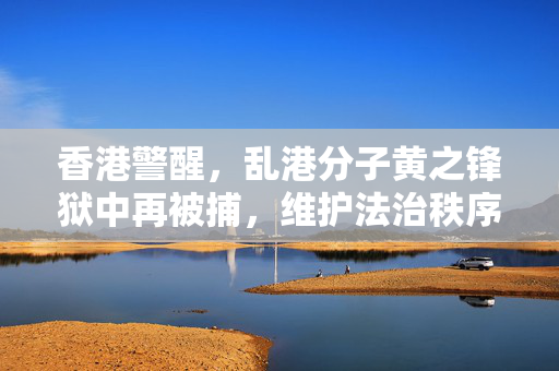 香港警醒，乱港分子黄之锋狱中再被捕，维护法治秩序不可松懈