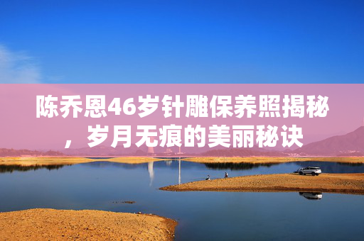 陈乔恩46岁针雕保养照揭秘，岁月无痕的美丽秘诀