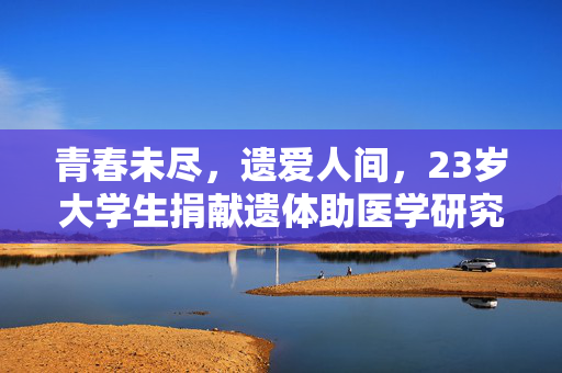 青春未尽，遗爱人间，23岁大学生捐献遗体助医学研究，彰显大爱壮举