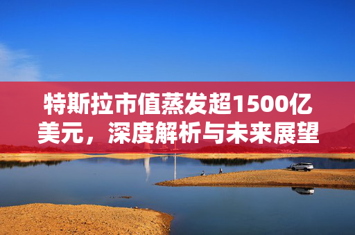特斯拉市值蒸发超1500亿美元，深度解析与未来展望