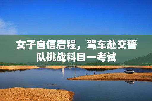 女子自信启程，驾车赴交警队挑战科目一考试
