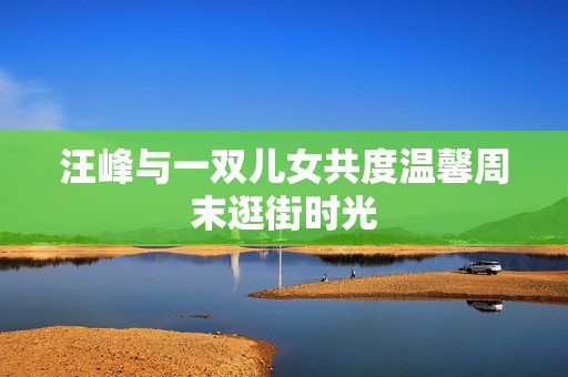 汪峰与一双儿女共度温馨周末逛街时光