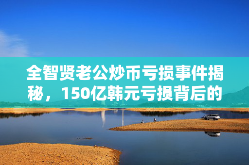 全智贤老公炒币亏损事件揭秘，150亿韩元亏损背后的真相