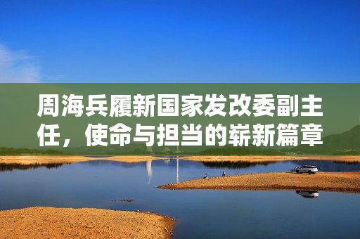周海兵履新国家发改委副主任，使命与担当的崭新篇章