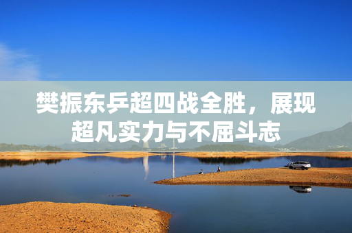樊振东乒超四战全胜，展现超凡实力与不屈斗志