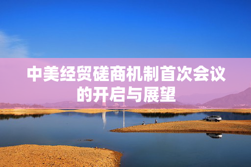 中美经贸磋商机制首次会议的开启与展望