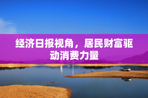 经济日报视角，居民财富驱动消费力量
