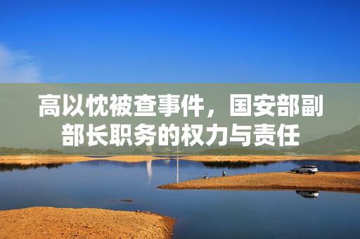 高以忱被查事件，国安部副部长职务的权力与责任