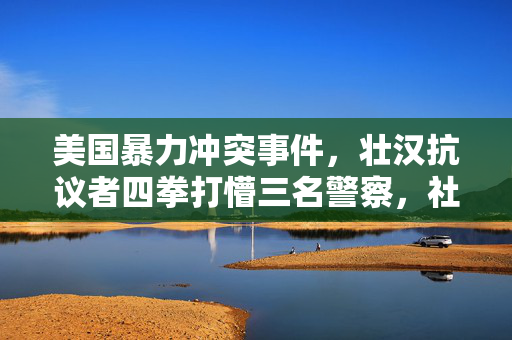 美国暴力冲突事件，壮汉抗议者四拳打懵三名警察，社会反思的呼唤
